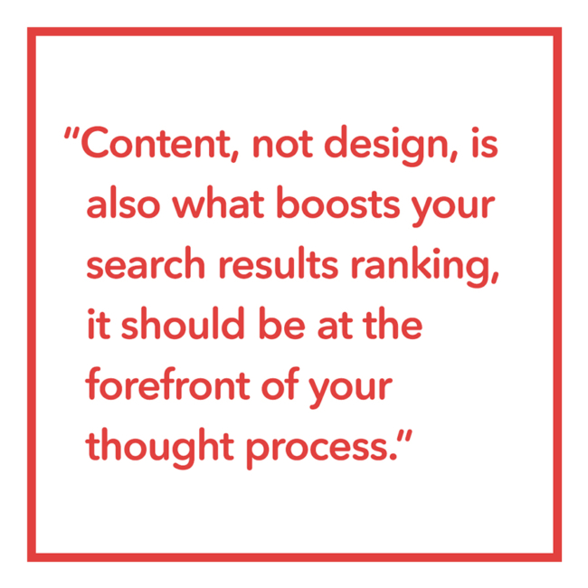 Content, not design, is also what boosts your search results ranking,it should be at the forefront of your thought process.